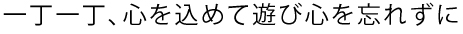 一丁一丁、心を込めて遊び心を忘れずに