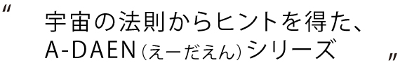 宇宙の法則からヒントを得た、A-DAEN（えーだえん）シリーズ