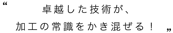 卓越した技術が、加工の常識をかき混ぜる！