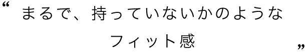 まるで、持っていないかのようなフィット感