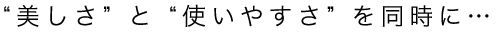 ”美しさ”と”使いやすさ”を同時に･･･