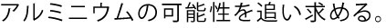 アルミニウムの可能制を追い求める。