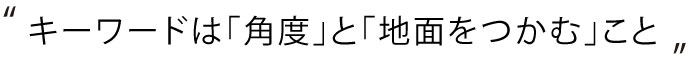 キーワードは「角度」と「地面をつかむ」こと